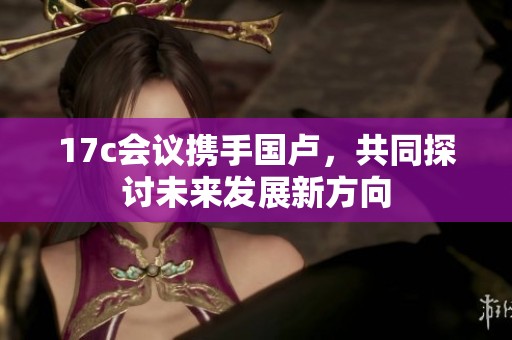 17c会议携手国卢，共同探讨未来发展新方向