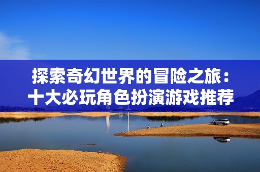 探索奇幻世界的冒险之旅：十大必玩角色扮演游戏推荐