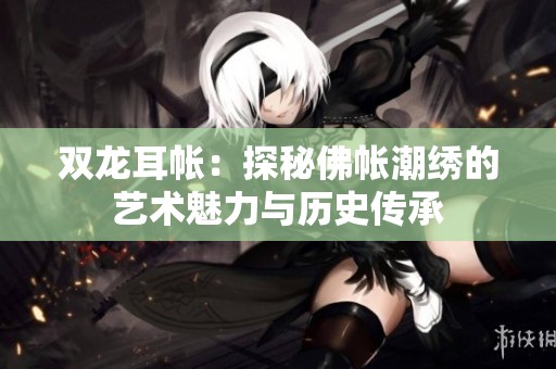 双龙耳帐：探秘佛帐潮绣的艺术魅力与历史传承