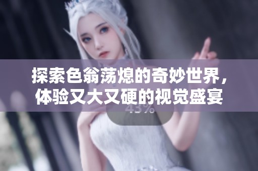 探索色翁荡熄的奇妙世界，体验又大又硬的视觉盛宴