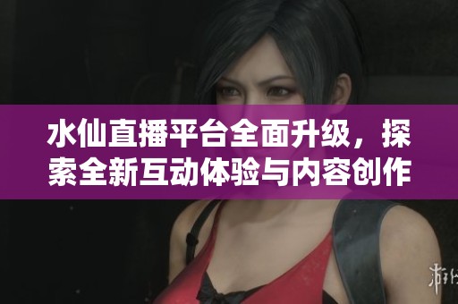 水仙直播平台全面升级，探索全新互动体验与内容创作方式