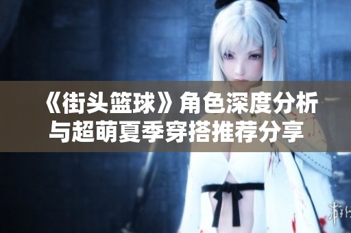 《街头篮球》角色深度分析与超萌夏季穿搭推荐分享