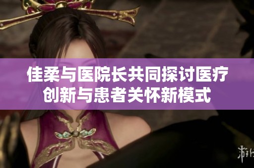 佳柔与医院长共同探讨医疗创新与患者关怀新模式