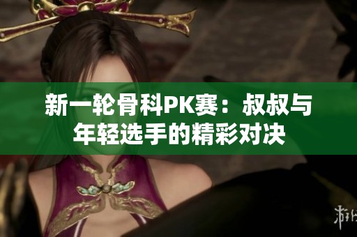 新一轮骨科PK赛：叔叔与年轻选手的精彩对决