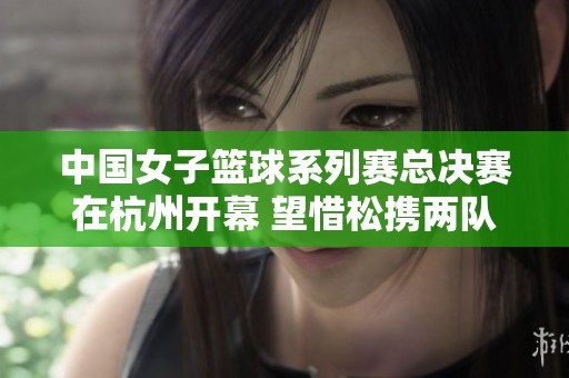 中国女子篮球系列赛总决赛在杭州开幕 望惜松携两队晋级淘汰赛