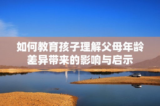 如何教育孩子理解父母年龄差异带来的影响与启示