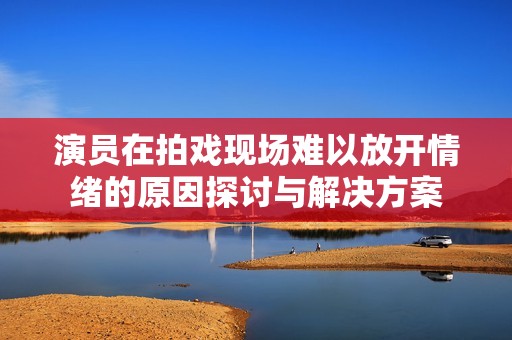 演员在拍戏现场难以放开情绪的原因探讨与解决方案