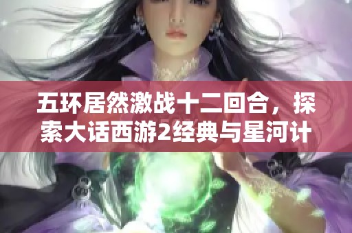 五环居然激战十二回合，探索大话西游2经典与星河计划的无限魅力