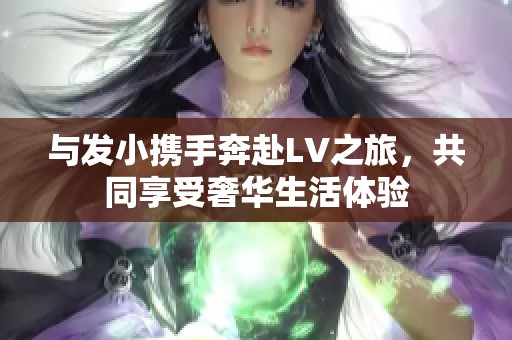 与发小携手奔赴LV之旅，共同享受奢华生活体验