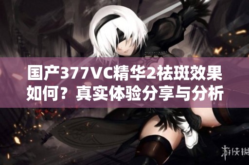 国产377VC精华2祛斑效果如何？真实体验分享与分析
