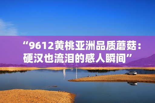 “9612黄桃亚洲品质蘑菇：硬汉也流泪的感人瞬间”