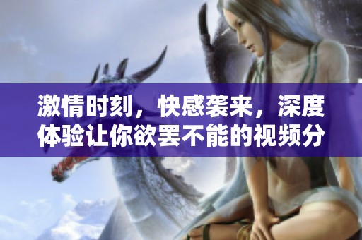 激情时刻，快感袭来，深度体验让你欲罢不能的视频分享