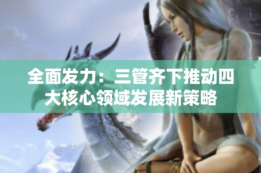 全面发力：三管齐下推动四大核心领域发展新策略