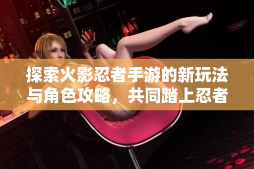 探索火影忍者手游的新玩法与角色攻略，共同踏上忍者之旅