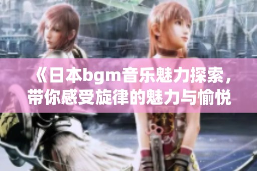 《日本bgm音乐魅力探索，带你感受旋律的魅力与愉悦》