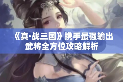 《真·战三国》携手最强输出武将全方位攻略解析