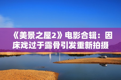 《美景之屋2》电影合辑：因床戏过于露骨引发重新拍摄风波