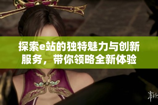 探索e站的独特魅力与创新服务，带你领略全新体验