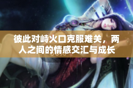 彼此对峙火口克服难关，两人之间的情感交汇与成长