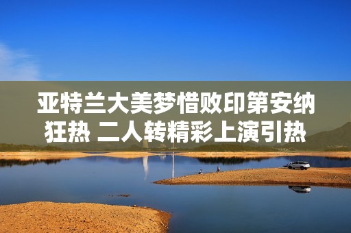 亚特兰大美梦惜败印第安纳狂热 二人转精彩上演引热议