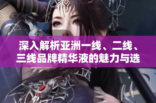 深入解析亚洲一线、二线、三线品牌精华液的魅力与选择推荐
