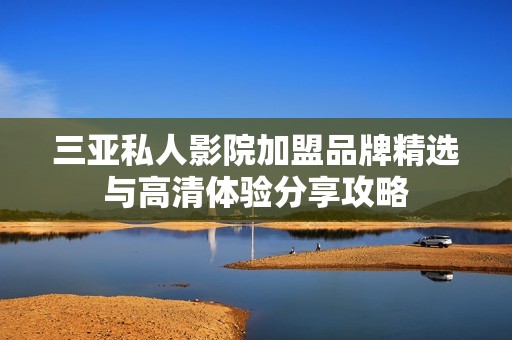 三亚私人影院加盟品牌精选与高清体验分享攻略