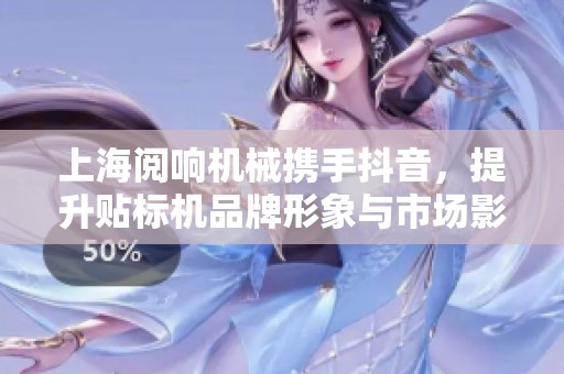 上海阅响机械携手抖音，提升贴标机品牌形象与市场影响力