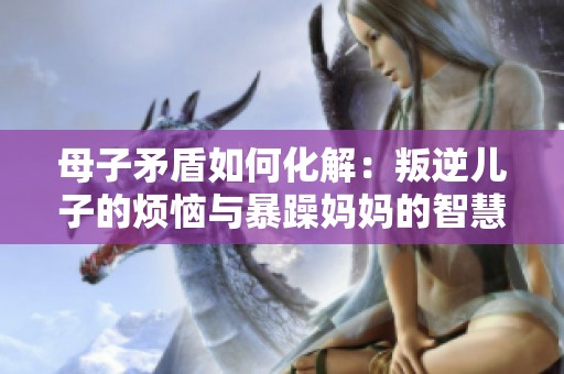 母子矛盾如何化解：叛逆儿子的烦恼与暴躁妈妈的智慧解答