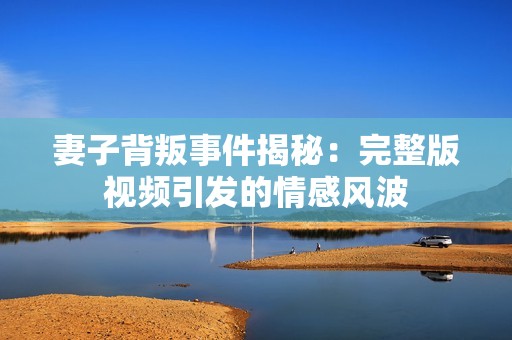 妻子背叛事件揭秘：完整版视频引发的情感风波