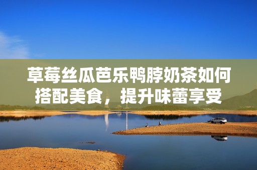草莓丝瓜芭乐鸭脖奶茶如何搭配美食，提升味蕾享受
