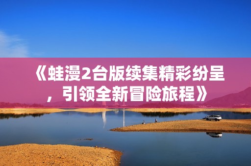 《蛙漫2台版续集精彩纷呈，引领全新冒险旅程》