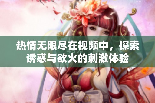 热情无限尽在视频中，探索诱惑与欲火的刺激体验