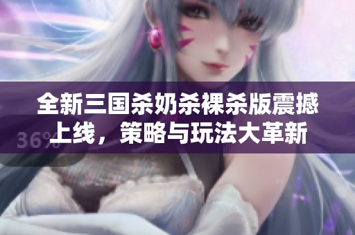 全新三国杀奶杀裸杀版震撼上线，策略与玩法大革新