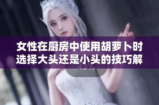 女性在厨房中使用胡萝卜时选择大头还是小头的技巧解析