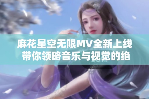 麻花星空无限MV全新上线 带你领略音乐与视觉的绝妙交融