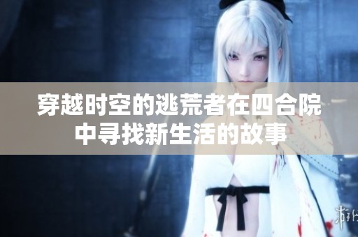 穿越时空的逃荒者在四合院中寻找新生活的故事