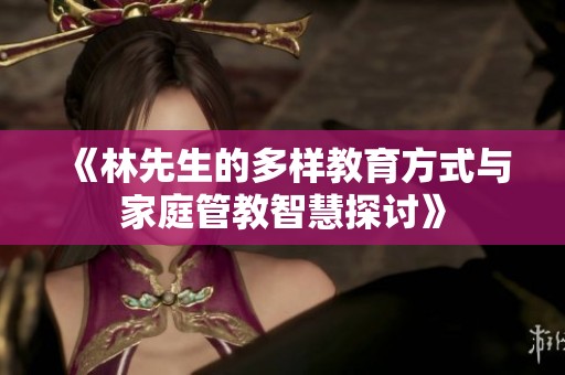 《林先生的多样教育方式与家庭管教智慧探讨》