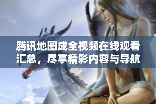 腾讯地图成全视频在线观看汇总，尽享精彩内容与导航服务