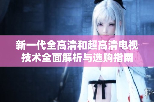 新一代全高清和超高清电视技术全面解析与选购指南