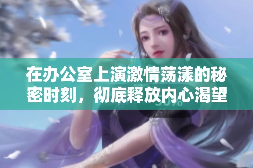 在办公室上演激情荡漾的秘密时刻，彻底释放内心渴望