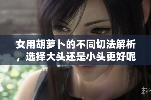 女用胡萝卜的不同切法解析，选择大头还是小头更好呢