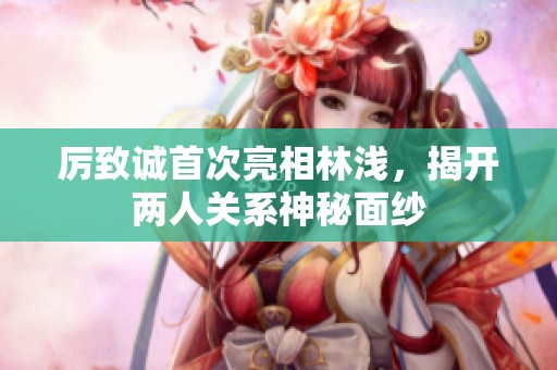 厉致诚首次亮相林浅，揭开两人关系神秘面纱