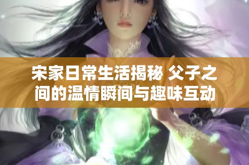 宋家日常生活揭秘 父子之间的温情瞬间与趣味互动