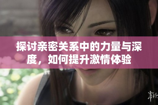 探讨亲密关系中的力量与深度，如何提升激情体验