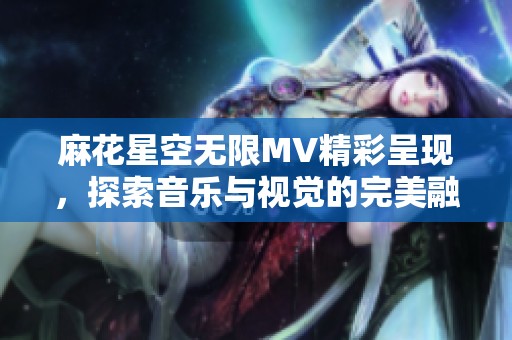 麻花星空无限MV精彩呈现，探索音乐与视觉的完美融合