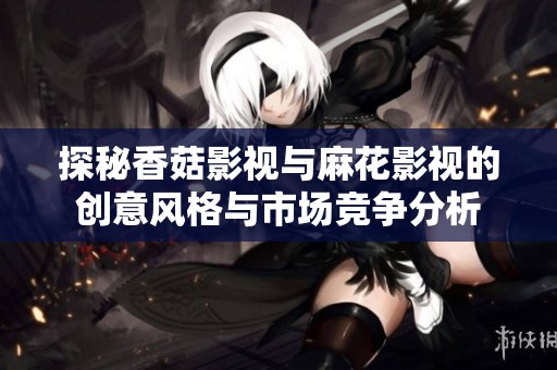 探秘香菇影视与麻花影视的创意风格与市场竞争分析