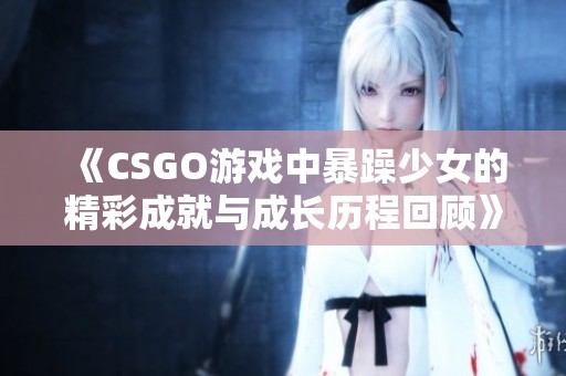 《CSGO游戏中暴躁少女的精彩成就与成长历程回顾》