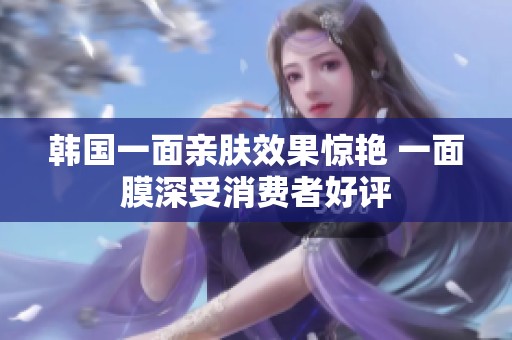韩国一面亲肤效果惊艳 一面膜深受消费者好评