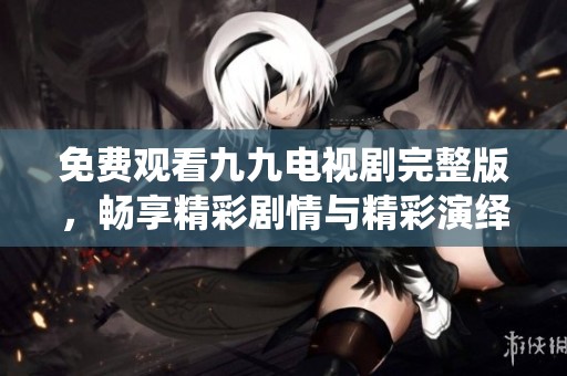 免费观看九九电视剧完整版，畅享精彩剧情与精彩演绎