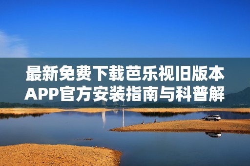 最新免费下载芭乐视旧版本APP官方安装指南与科普解读
